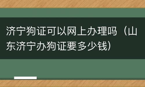 济宁狗证可以网上办理吗（山东济宁办狗证要多少钱）