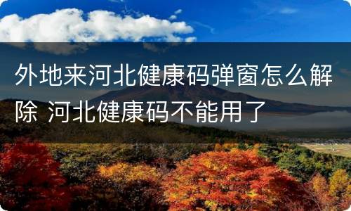 外地来河北健康码弹窗怎么解除 河北健康码不能用了