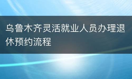 乌鲁木齐灵活就业人员办理退休预约流程