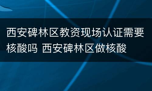 西安碑林区教资现场认证需要核酸吗 西安碑林区做核酸