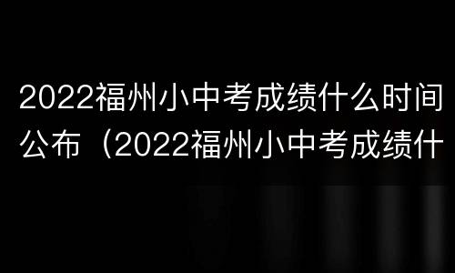 2022福州小中考成绩什么时间公布（2022福州小中考成绩什么时间公布啊）