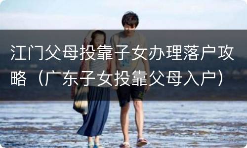 江门父母投靠子女办理落户攻略（广东子女投靠父母入户）