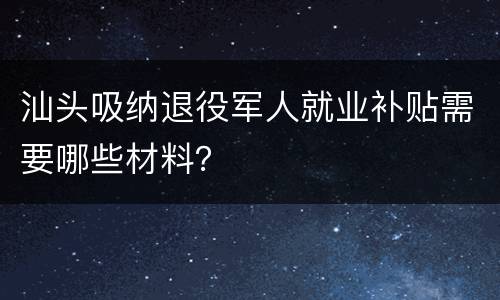 汕头吸纳退役军人就业补贴需要哪些材料？
