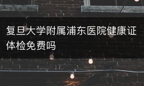 复旦大学附属浦东医院健康证体检免费吗