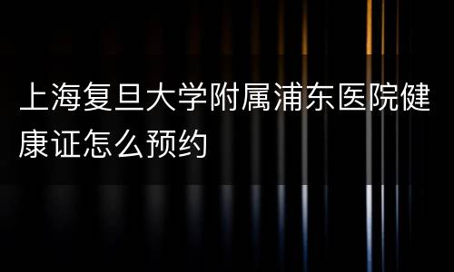 上海复旦大学附属浦东医院健康证怎么预约