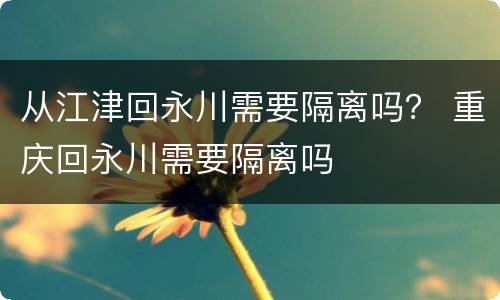 从江津回永川需要隔离吗？ 重庆回永川需要隔离吗