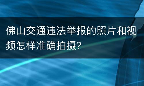 佛山交通违法举报的照片和视频怎样准确拍摄？