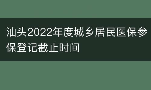汕头2022年度城乡居民医保参保登记截止时间