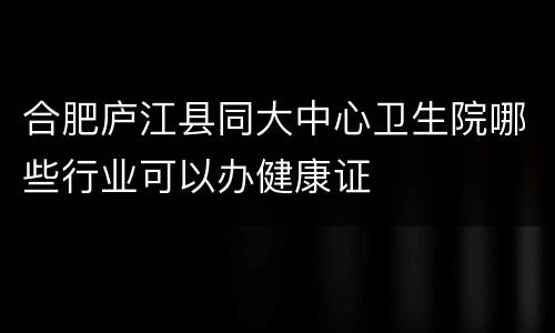 合肥庐江县同大中心卫生院哪些行业可以办健康证