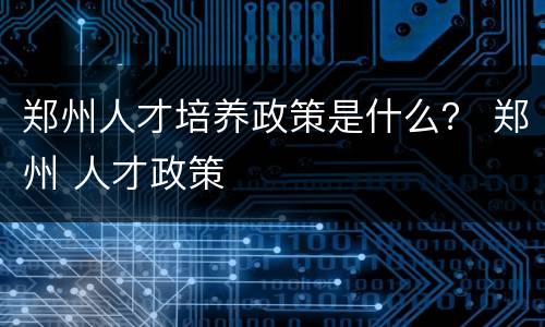 郑州人才培养政策是什么？ 郑州 人才政策