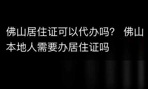 佛山居住证可以代办吗？ 佛山本地人需要办居住证吗