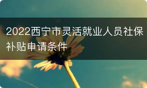 2022西宁市灵活就业人员社保补贴申请条件