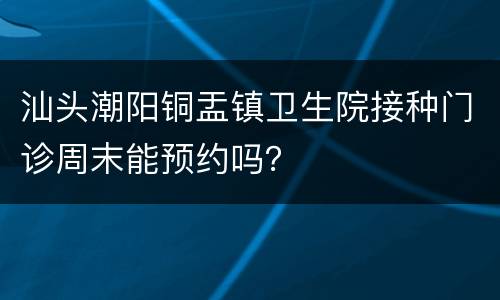 汕头潮阳铜盂镇卫生院接种门诊周末能预约吗？