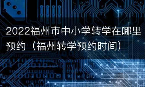 2022福州市中小学转学在哪里预约（福州转学预约时间）