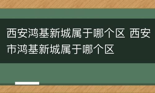 西安鸿基新城属于哪个区 西安市鸿基新城属于哪个区