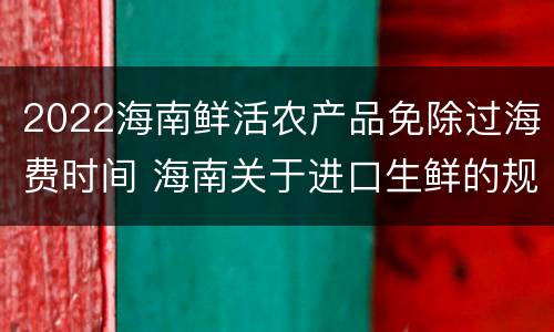 2022海南鲜活农产品免除过海费时间 海南关于进口生鲜的规定