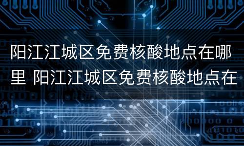 阳江江城区免费核酸地点在哪里 阳江江城区免费核酸地点在哪里啊