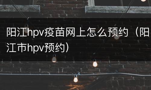 阳江hpv疫苗网上怎么预约（阳江市hpv预约）