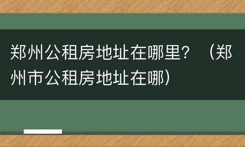 郑州公租房地址在哪里？（郑州市公租房地址在哪）