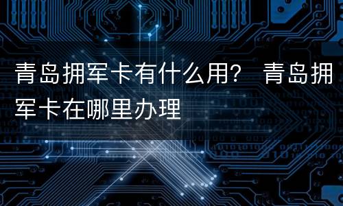 青岛拥军卡有什么用？ 青岛拥军卡在哪里办理