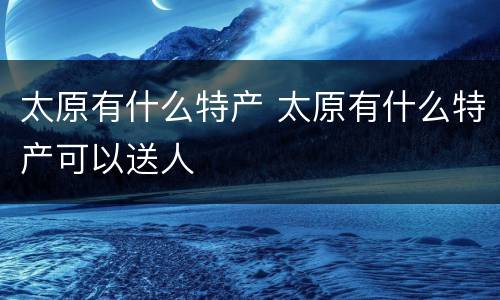 太原有什么特产 太原有什么特产可以送人