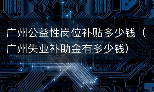 广州公益性岗位补贴多少钱（广州失业补助金有多少钱）