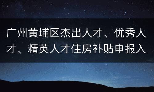 广州黄埔区杰出人才、优秀人才、精英人才住房补贴申报入口