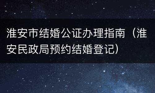淮安市结婚公证办理指南（淮安民政局预约结婚登记）