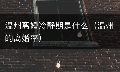 温州离婚冷静期是什么（温州的离婚率）