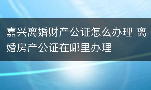 嘉兴离婚财产公证怎么办理 离婚房产公证在哪里办理