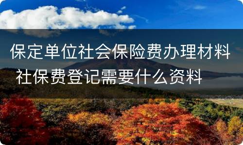 保定单位社会保险费办理材料 社保费登记需要什么资料