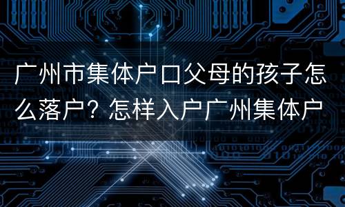 广州市集体户口父母的孩子怎么落户? 怎样入户广州集体户口