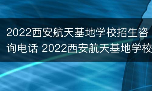 2022西安航天基地学校招生咨询电话 2022西安航天基地学校招生咨询电话号码