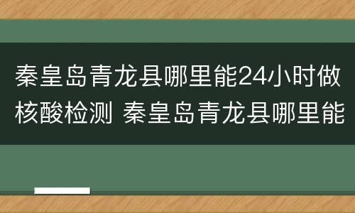 秦皇岛青龙县哪里能24小时做核酸检测 秦皇岛青龙县哪里能24小时做核酸检测的