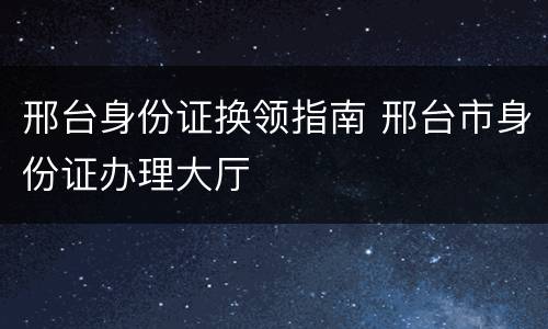 邢台身份证换领指南 邢台市身份证办理大厅