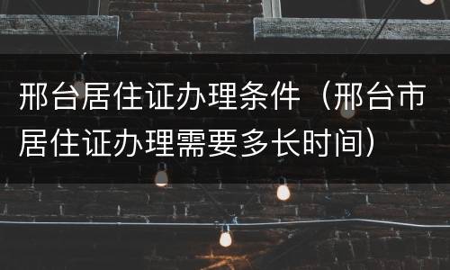 邢台居住证办理条件（邢台市居住证办理需要多长时间）