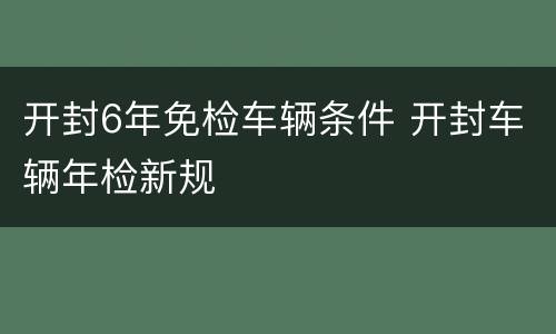 开封6年免检车辆条件 开封车辆年检新规