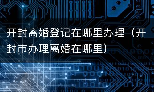 开封离婚登记在哪里办理（开封市办理离婚在哪里）
