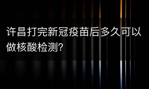许昌打完新冠疫苗后多久可以做核酸检测？