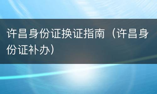 许昌身份证换证指南（许昌身份证补办）