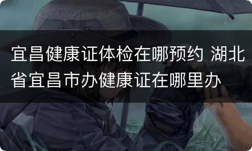 宜昌健康证体检在哪预约 湖北省宜昌市办健康证在哪里办