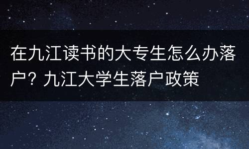 在九江读书的大专生怎么办落户? 九江大学生落户政策