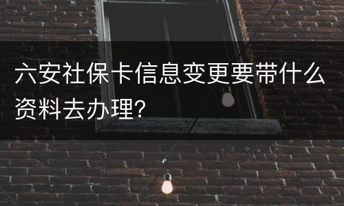 六安社保卡信息变更要带什么资料去办理？
