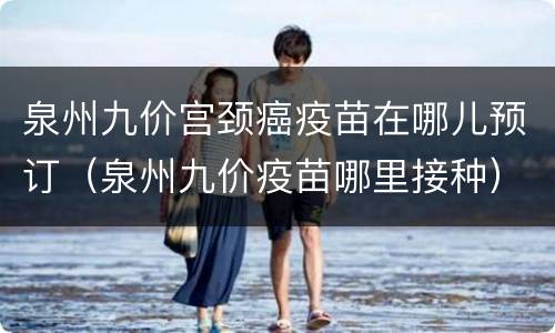 泉州九价宫颈癌疫苗在哪儿预订（泉州九价疫苗哪里接种）
