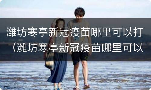 潍坊寒亭新冠疫苗哪里可以打（潍坊寒亭新冠疫苗哪里可以打加强针）