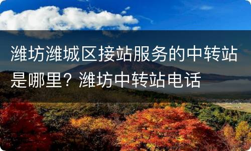 潍坊潍城区接站服务的中转站是哪里? 潍坊中转站电话