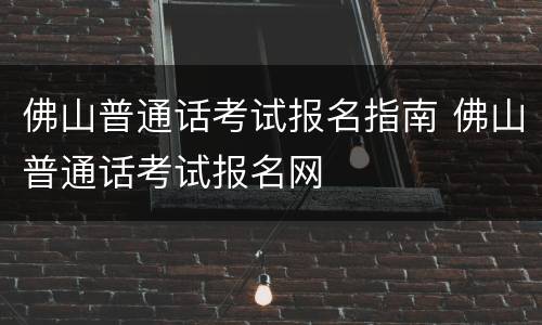 佛山普通话考试报名指南 佛山普通话考试报名网