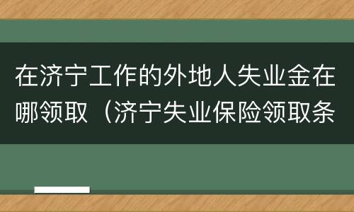 在济宁工作的外地人失业金在哪领取（济宁失业保险领取条件）