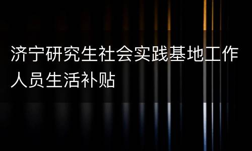济宁研究生社会实践基地工作人员生活补贴