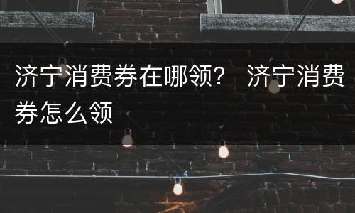济宁消费券在哪领？ 济宁消费券怎么领
